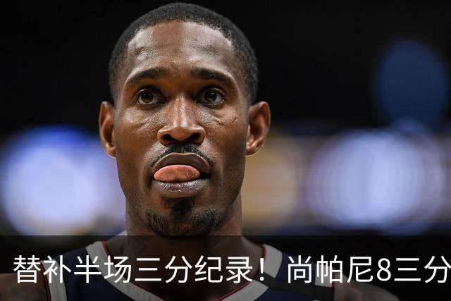 替补半场三分纪录！尚帕尼8三分投到发笑 马刺真该放弃4后卫先发